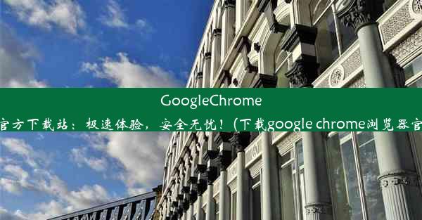 GoogleChrome浏览器官方下载站：极速体验，安全无忧！(下载google chrome浏览器官方下载)