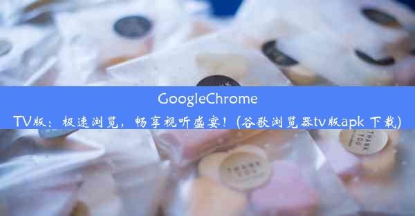 GoogleChromeTV版：极速浏览，畅享视听盛宴！(谷歌浏览器tv版apk 下载)