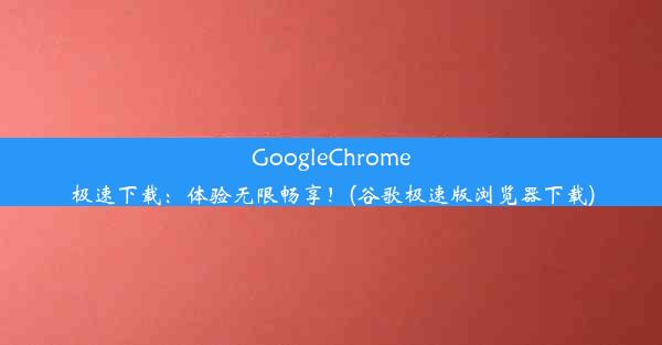 GoogleChrome极速下载：体验无限畅享！(谷歌极速版浏览器下载)