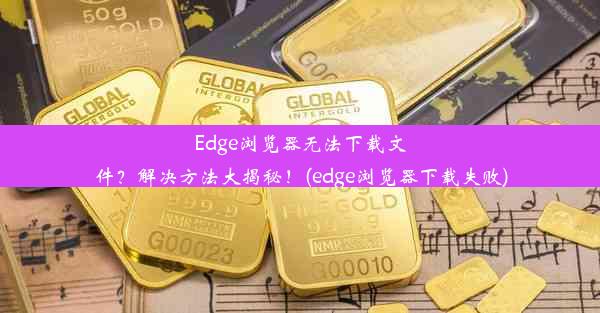 Edge浏览器无法下载文件？解决方法大揭秘！(edge浏览器下载失败)