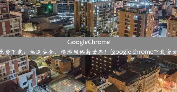 GoogleChrome免费下载：快速安全，畅游网络新世界！(google chrome下载官方)