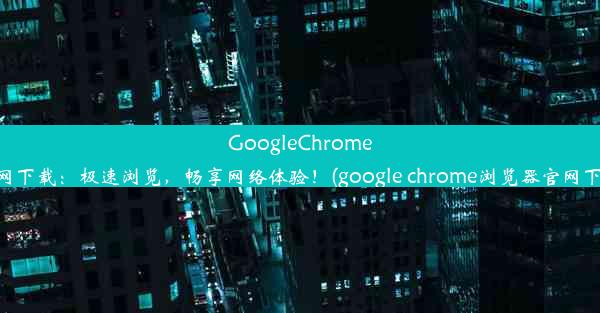 GoogleChrome官网下载：极速浏览，畅享网络体验！(google chrome浏览器官网下载)