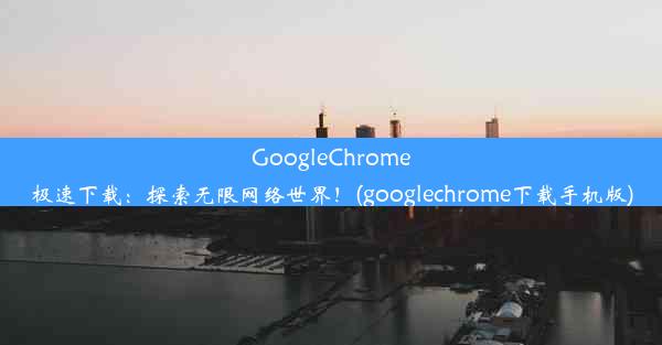 GoogleChrome极速下载：探索无限网络世界！(googlechrome下载手机版)