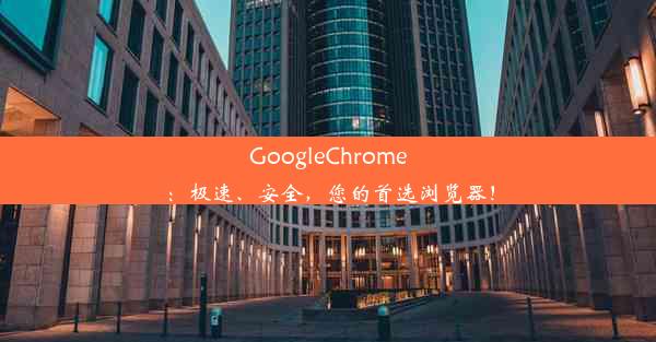 GoogleChrome：极速、安全，您的首选浏览器！