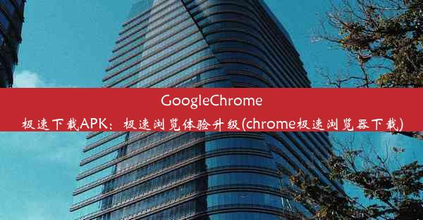 GoogleChrome极速下载APK：极速浏览体验升级(chrome极速浏览器下载)