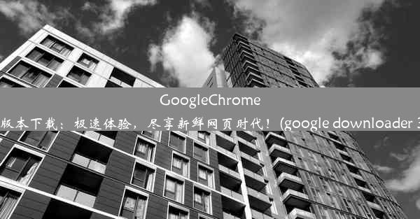 GoogleChrome53版本下载：极速体验，尽享新鲜网页时代！(google downloader 30)