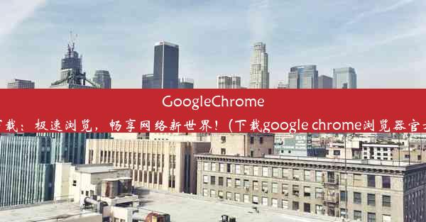 GoogleChrome免费下载：极速浏览，畅享网络新世界！(下载google chrome浏览器官方下载)