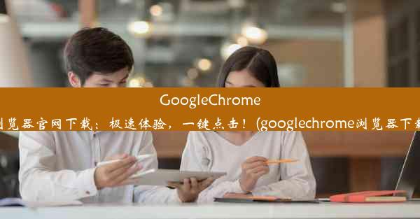 GoogleChrome浏览器官网下载：极速体验，一键点击！(googlechrome浏览器下载)