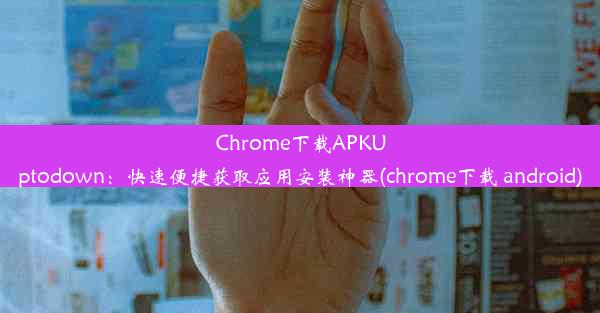 Chrome下载APKUptodown：快速便捷获取应用安装神器(chrome下载 android)