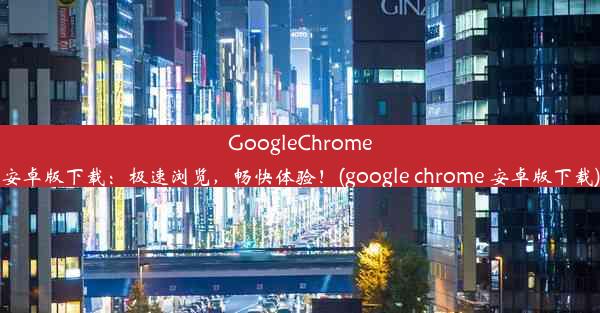 GoogleChrome安卓版下载：极速浏览，畅快体验！(google chrome 安卓版下载)