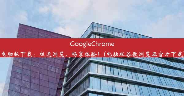 GoogleChrome电脑版下载：极速浏览，畅享体验！(电脑版谷歌浏览器官方下载)