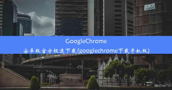 GoogleChrome安卓版官方极速下载(googlechrome下载手机版)