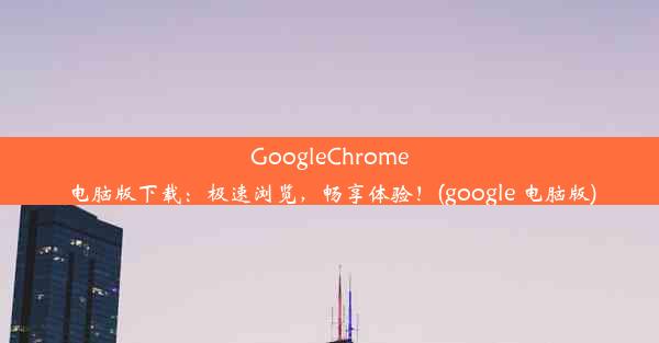 GoogleChrome电脑版下载：极速浏览，畅享体验！(google 电脑版)