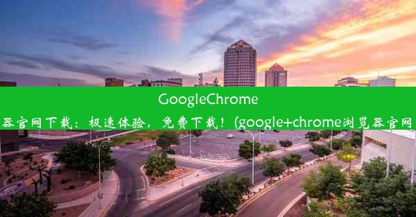 GoogleChrome浏览器官网下载：极速体验，免费下载！(google+chrome浏览器官网下载)