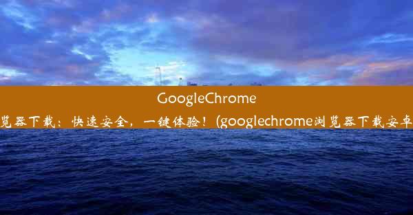 GoogleChrome浏览器下载：快速安全，一键体验！(googlechrome浏览器下载安卓版)