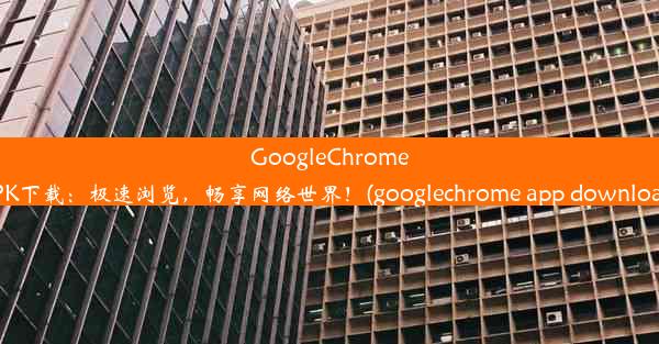 GoogleChromeAPK下载：极速浏览，畅享网络世界！(googlechrome app download)