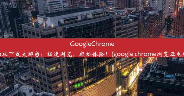 GoogleChrome电脑版下载大解密：极速浏览，轻松体验！(google chrome浏览器电脑版)