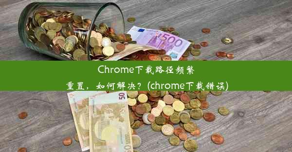 Chrome下载路径频繁重置，如何解决？(chrome下载错误)