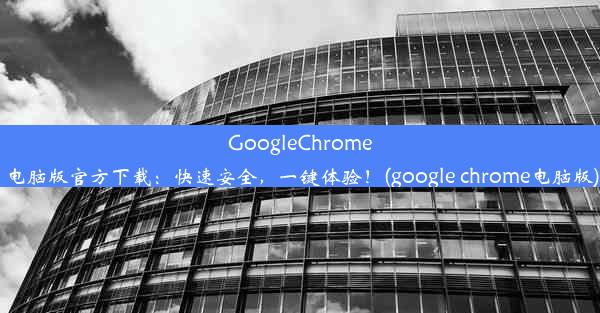 GoogleChrome电脑版官方下载：快速安全，一键体验！(google chrome电脑版)