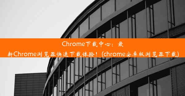 Chrome下载中心：最新Chrome浏览器快速下载体验！(chrome安卓版浏览器下载)