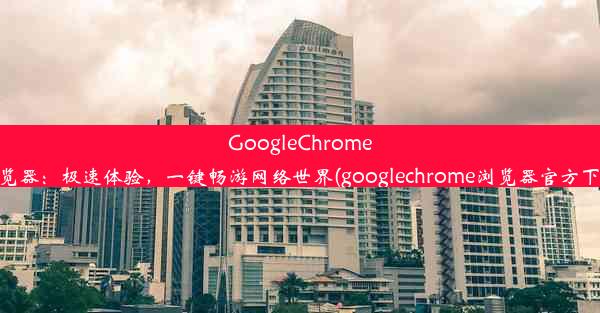 GoogleChrome浏览器：极速体验，一键畅游网络世界(googlechrome浏览器官方下载)