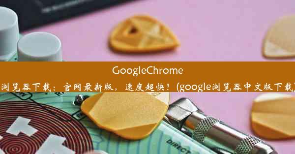 GoogleChrome浏览器下载：官网最新版，速度超快！(google浏览器中文版下载)