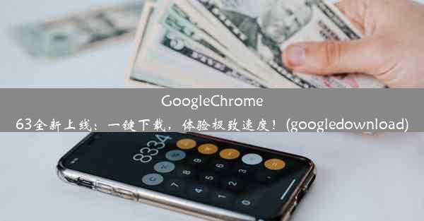 GoogleChrome63全新上线：一键下载，体验极致速度！(googledownload)