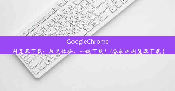 GoogleChrome浏览器下载：极速体验，一键下载！(谷歌浏浏览器下载 )