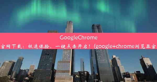 GoogleChrome浏览器官网下载：极速体验，一键点击开启！(google+chrome浏览器官网下载)