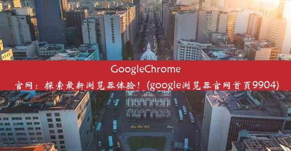 GoogleChrome官网：探索最新浏览器体验！(google浏览器官网首页9904)