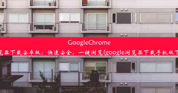 GoogleChrome浏览器下载安卓版：快速安全，一键浏览(google浏览器下载手机版下载)