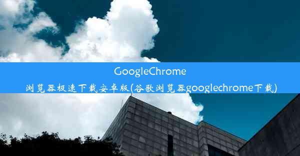 GoogleChrome浏览器极速下载安卓版(谷歌浏览器googlechrome下载)