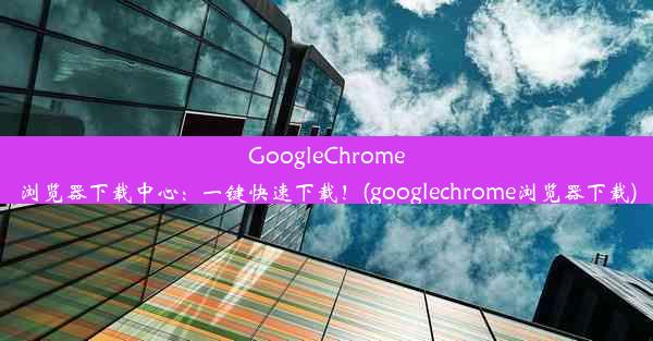 GoogleChrome浏览器下载中心：一键快速下载！(googlechrome浏览器下载)