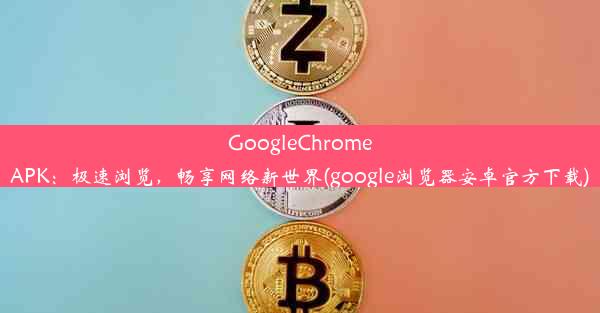 GoogleChromeAPK：极速浏览，畅享网络新世界(google浏览器安卓官方下载)