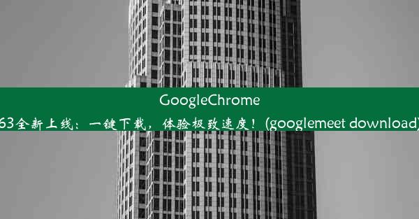 GoogleChrome63全新上线：一键下载，体验极致速度！(googlemeet download)