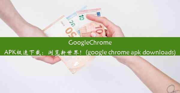 GoogleChromeAPK极速下载：浏览新世界！(google chrome apk downloads)