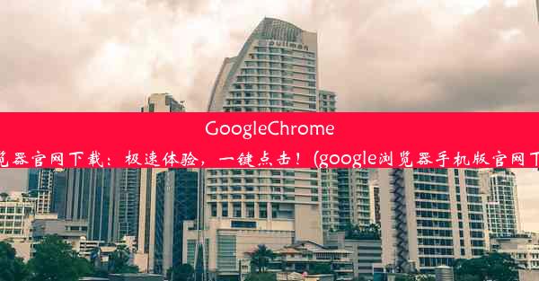 GoogleChrome浏览器官网下载：极速体验，一键点击！(google浏览器手机版官网下载)