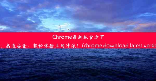 Chrome最新版官方下载：高速安全，轻松体验上网冲浪！(chrome download latest version)