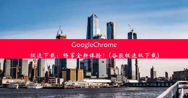 GoogleChrome极速下载：畅享全新体验！(谷歌极速版下载)