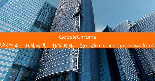 GoogleChromeAPK下载：极速浏览，畅享网络！(google chrome apk downloads)