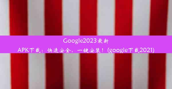 Google2023最新APK下载：快速安全，一键安装！(google下载2021)