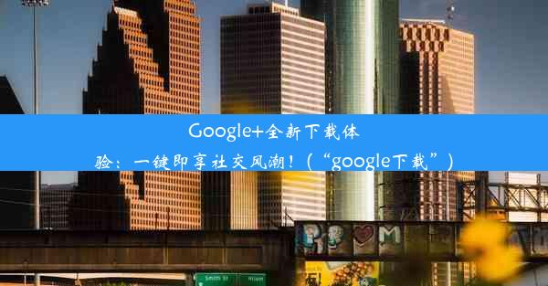 Google+全新下载体验：一键即享社交风潮！(“google下载”)