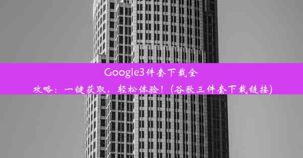 Google3件套下载全攻略：一键获取，轻松体验！(谷歌三件套下载链接)