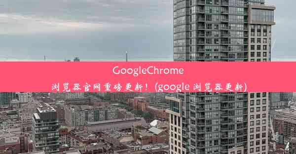 GoogleChrome浏览器官网重磅更新！(google 浏览器更新)