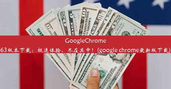 GoogleChrome63版本下载：极速体验，尽在其中！(google chrome最新版下载)