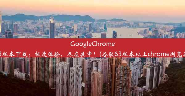 GoogleChrome63版本下载：极速体验，尽在其中！(谷歌63版本以上chrome浏览器)