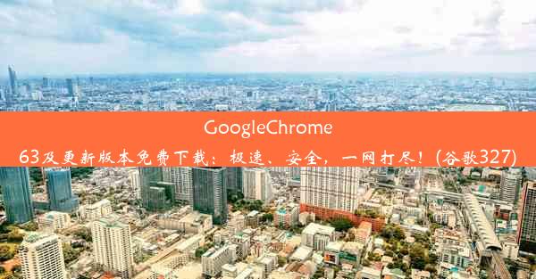 GoogleChrome63及更新版本免费下载：极速、安全，一网打尽！(谷歌327)