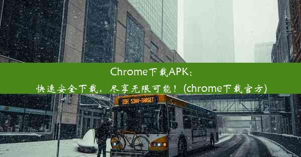 Chrome下载APK：快速安全下载，尽享无限可能！(chrome下载官方)