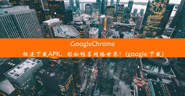 GoogleChrome极速下载APK，轻松畅享网络世界！(google 下载)