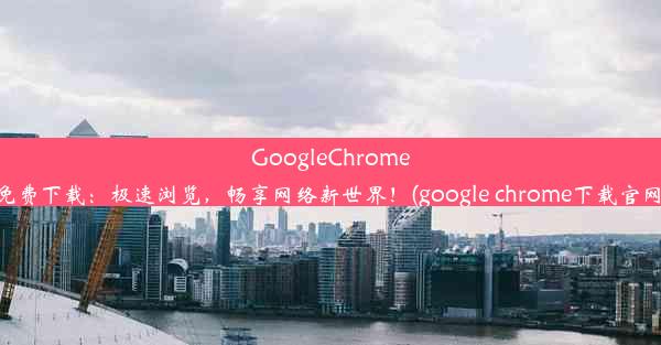 GoogleChrome免费下载：极速浏览，畅享网络新世界！(google chrome下载官网)